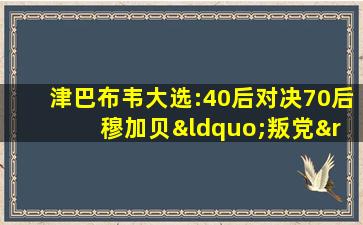 津巴布韦大选:40后对决70后 穆加贝“叛党”支持年轻人